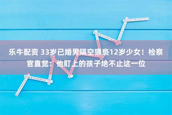 乐牛配资 33岁已婚男隔空猥亵12岁少女！检察官直觉：他盯上的孩子绝不止这一位