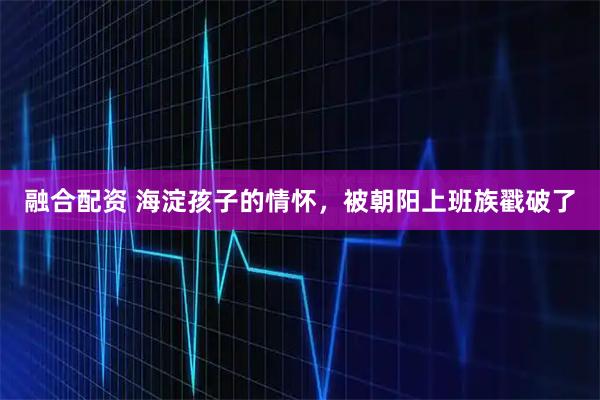 融合配资 海淀孩子的情怀，被朝阳上班族戳破了
