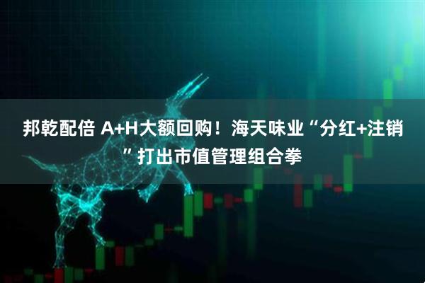 邦乾配倍 A+H大额回购!海天味业“分红+注销”打出市值管理组合拳
