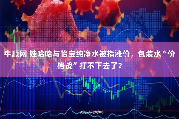 牛顺网 娃哈哈与怡宝纯净水被指涨价，包装水“价格战”打不下去了？