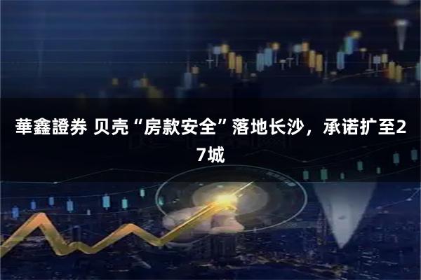 華鑫證券 贝壳“房款安全”落地长沙，承诺扩至27城