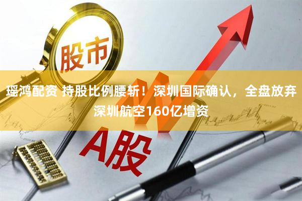 瑶鸿配资 持股比例腰斩！深圳国际确认，全盘放弃深圳航空160亿增资