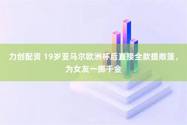 力创配资 19岁亚马尔欧洲杯后直接全款提敞篷，为女友一掷千金