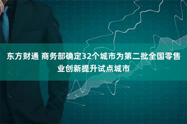 东方财通 商务部确定32个城市为第二批全国零售业创新提升试点城市