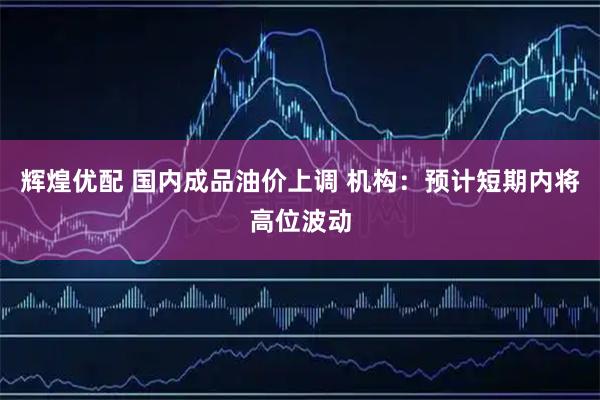 辉煌优配 国内成品油价上调 机构:预计短期内将高位波动