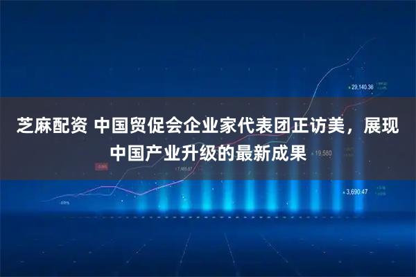 芝麻配资 中国贸促会企业家代表团正访美，展现中国产业升级的最新成果