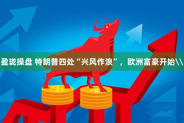 盈珑操盘 特朗普四处“兴风作浪”，欧洲富豪开始\