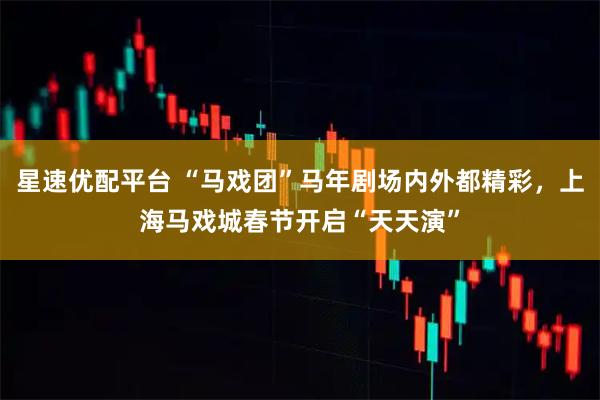 星速优配平台 “马戏团”马年剧场内外都精彩，上海马戏城春节开启“天天演”