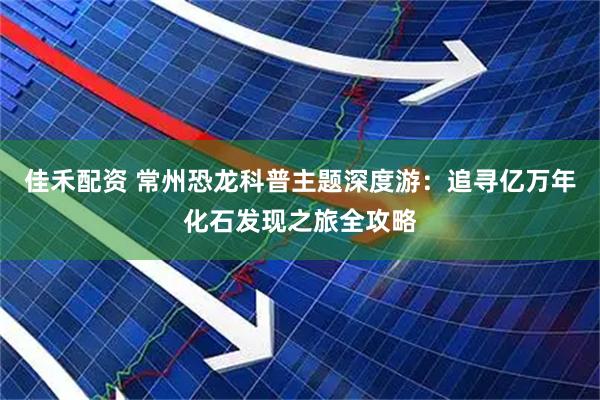佳禾配资 常州恐龙科普主题深度游：追寻亿万年化石发现之旅全攻略