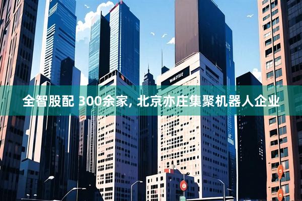 全智股配 300余家, 北京亦庄集聚机器人企业