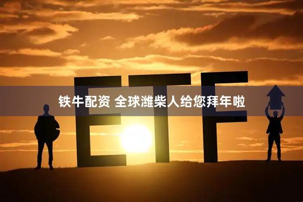 铁牛配资 全球潍柴人给您拜年啦
