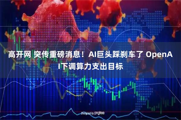 高开网 突传重磅消息！AI巨头踩刹车了 OpenAI下调算力支出目标