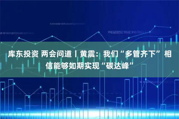 库东投资 两会问道丨黄震：我们“多管齐下” 相信能够如期实现“碳达峰”