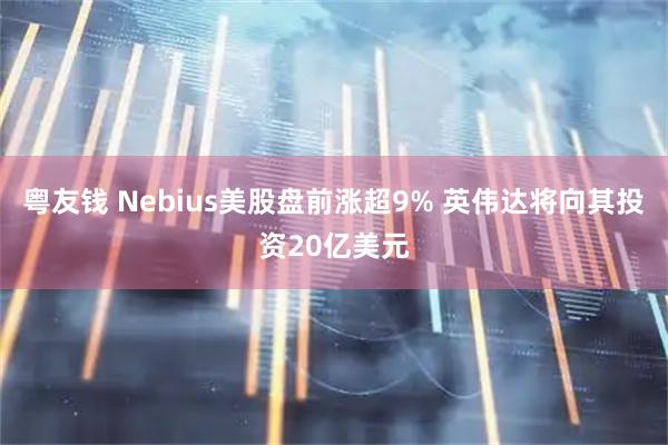 粤友钱 Nebius美股盘前涨超9% 英伟达将向其投资20亿美元