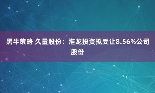 黑牛策略 久量股份：淮龙投资拟受让8.56%公司股份
