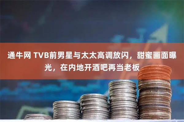 通牛网 TVB前男星与太太高调放闪，甜蜜画面曝光，在内地开酒吧再当老板