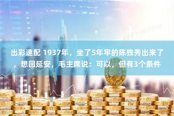 出彩速配 1937年，坐了5年牢的陈独秀出来了，想回延安，毛主席说：可以，但有3个条件