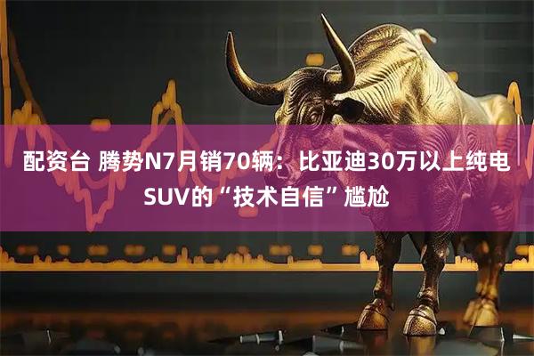 配资台 腾势N7月销70辆：比亚迪30万以上纯电SUV的“技术自信”尴尬