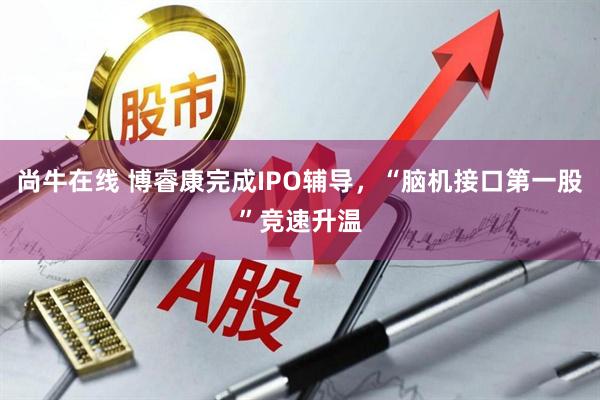 尚牛在线 博睿康完成IPO辅导，“脑机接口第一股”竞速升温