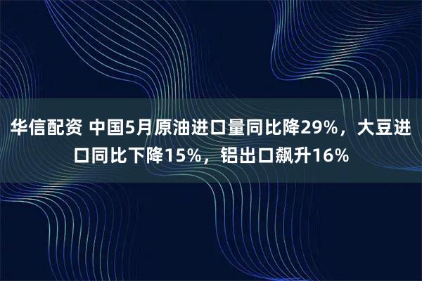 华信配资 中国5月原油进口量同比降29%，大豆进口同比下降15%，铝出口飙升16%