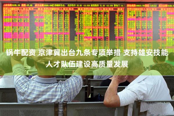 锅牛配资 京津冀出台九条专项举措 支持雄安技能人才队伍建设高质量发展