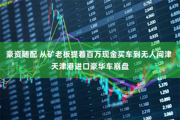 豪资随配 从矿老板提着百万现金买车到无人问津 天津港进口豪华车崩盘