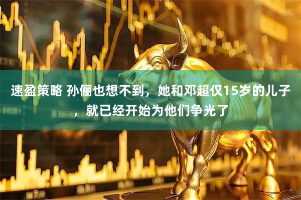 速盈策略 孙俪也想不到，她和邓超仅15岁的儿子，就已经开始为他们争光了