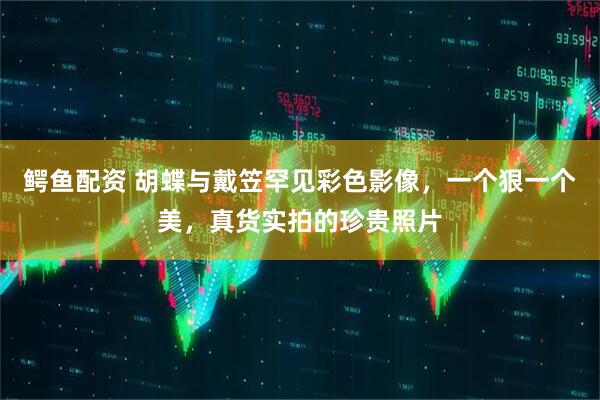 鳄鱼配资 胡蝶与戴笠罕见彩色影像，一个狠一个美，真货实拍的珍贵照片