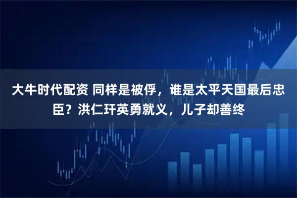 大牛时代配资 同样是被俘，谁是太平天国最后忠臣？洪仁玕英勇就义，儿子却善终