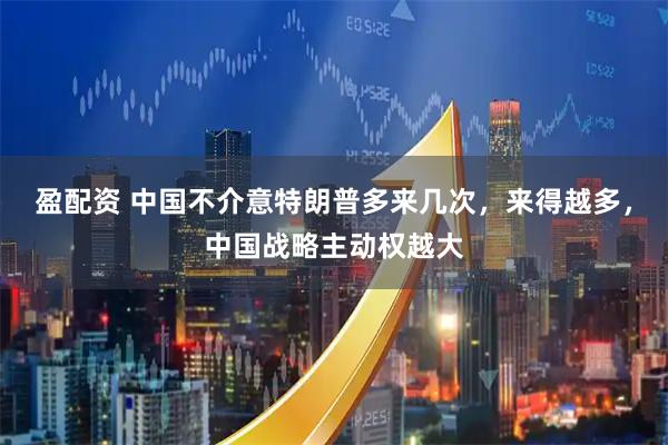 盈配资 中国不介意特朗普多来几次，来得越多，中国战略主动权越大