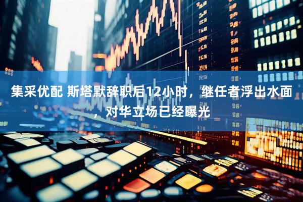 集采优配 斯塔默辞职后12小时，继任者浮出水面，对华立场已经曝光