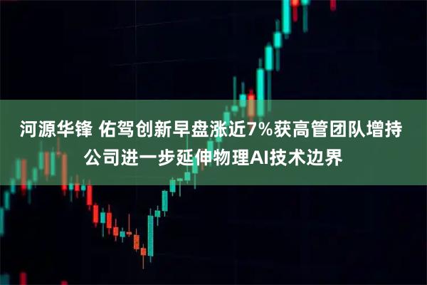 河源华锋 佑驾创新早盘涨近7%获高管团队增持 公司进一步延伸物理AI技术边界