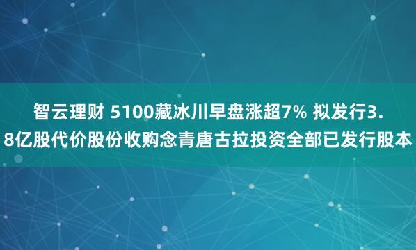 智云理财 5100藏冰川早盘涨超7% 拟发行3.8亿股代价股份收购念青唐古拉投资全部已发行股本