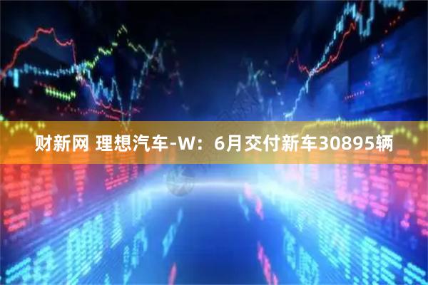 财新网 理想汽车-W：6月交付新车30895辆