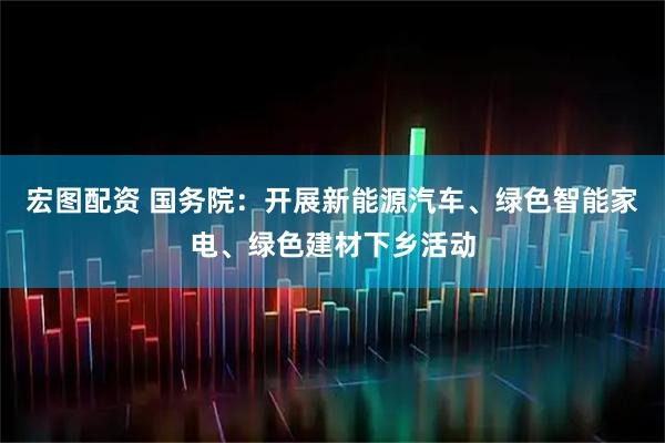 宏图配资 国务院：开展新能源汽车、绿色智能家电、绿色建材下乡活动