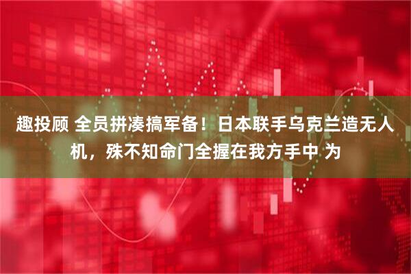 趣投顾 全员拼凑搞军备！日本联手乌克兰造无人机，殊不知命门全握在我方手中 为