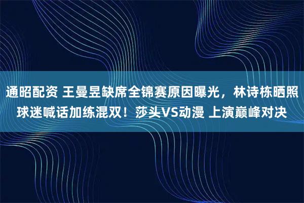 通昭配资 王曼昱缺席全锦赛原因曝光，林诗栋晒照球迷喊话加练混双！莎头VS动漫 上演巅峰对决