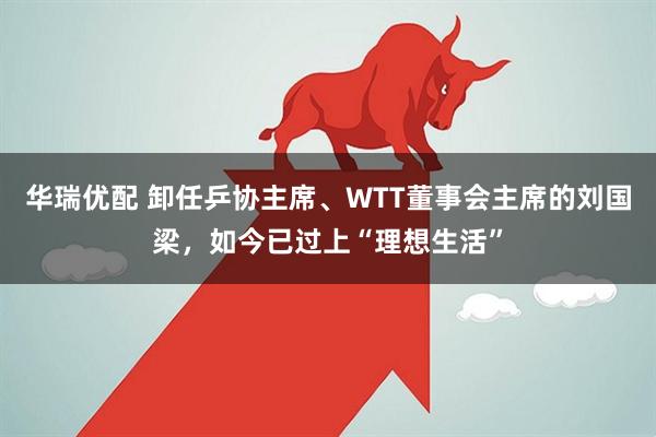 华瑞优配 卸任乒协主席、WTT董事会主席的刘国梁，如今已过上“理想生活”