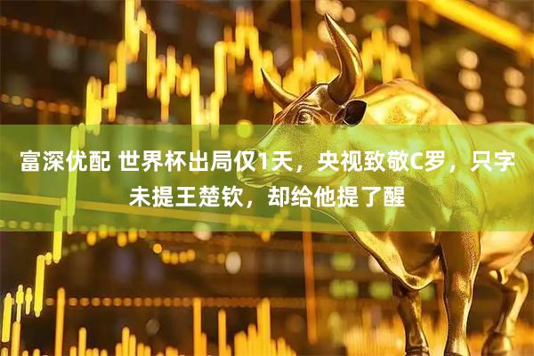 富深优配 世界杯出局仅1天，央视致敬C罗，只字未提王楚钦，却给他提了醒