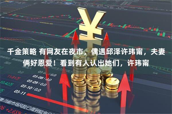 千金策略 有网友在夜市，偶遇邱泽许玮甯，夫妻俩好恩爱！看到有人认出她们，许玮甯