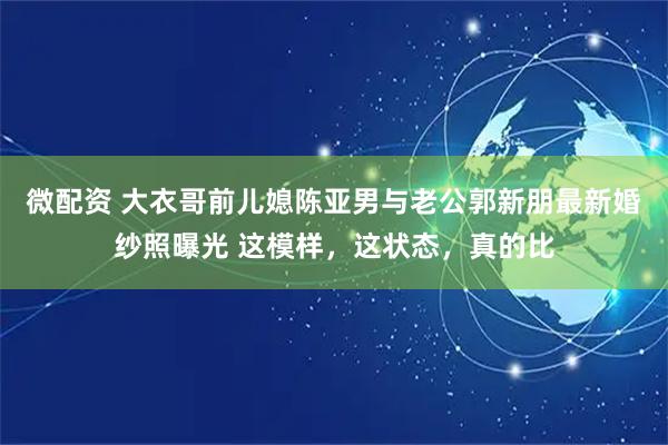 微配资 大衣哥前儿媳陈亚男与老公郭新朋最新婚纱照曝光 这模样，这状态，真的比