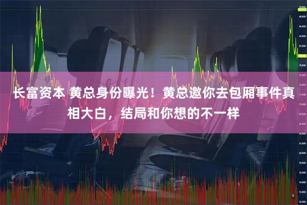 长富资本 黄总身份曝光！黄总邀你去包厢事件真相大白，结局和你想的不一样