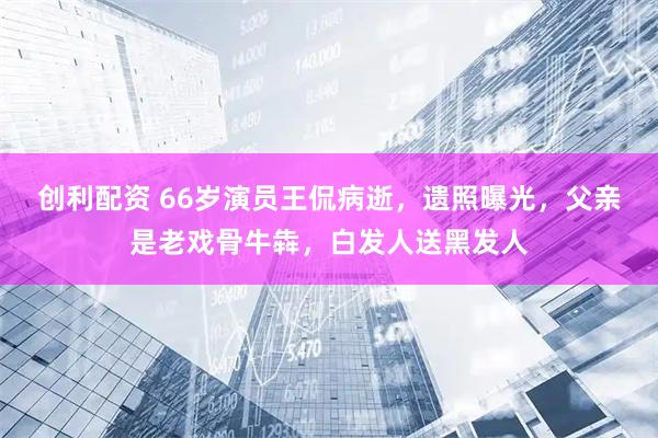 创利配资 66岁演员王侃病逝，遗照曝光，父亲是老戏骨牛犇，白发人送黑发人