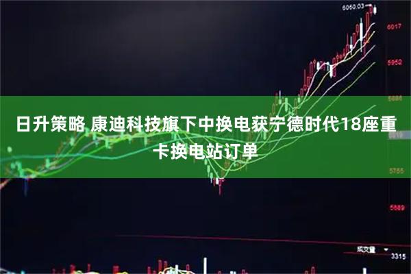日升策略 康迪科技旗下中换电获宁德时代18座重卡换电站订单