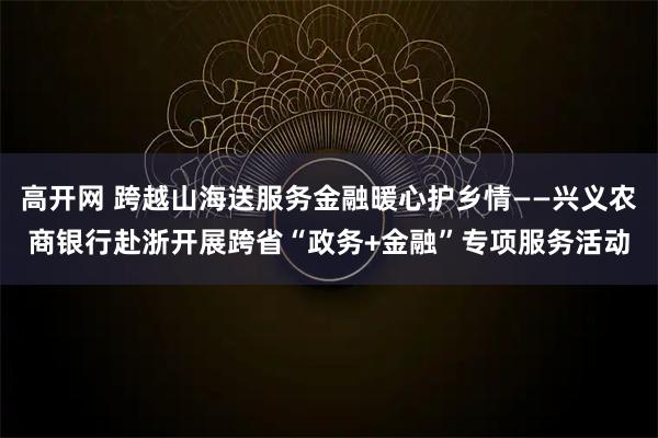 高开网 跨越山海送服务金融暖心护乡情——兴义农商银行赴浙开展跨省“政务+金融”专项服务活动