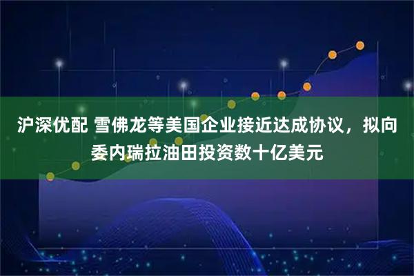 沪深优配 雪佛龙等美国企业接近达成协议，拟向委内瑞拉油田投资数十亿美元