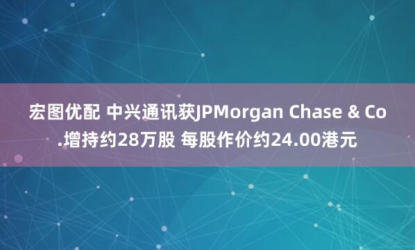 宏图优配 中兴通讯获JPMorgan Chase & Co.增持约28万股 每股作价约24.00港元